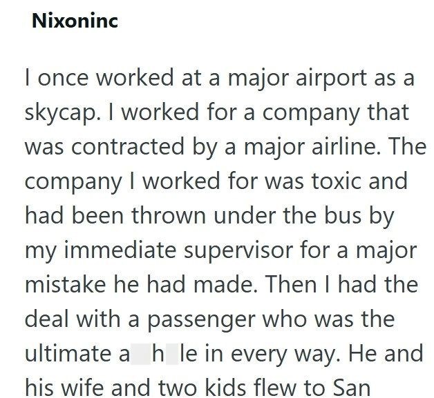 Nixoninc I once worked at a major airport as a skycap. I worked for a company that was contracted by a major airline. The company I worked for was toxic and had been thrown under the bus by my immediate supervisor for a major mistake he had made. Then I had the deal with a passenger who was the ultimate a hole in every way. He and his wife and two kids flew to San