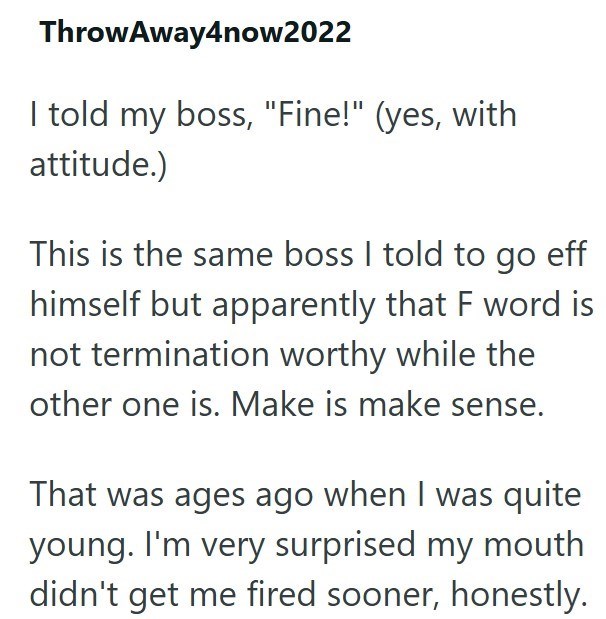 Throw Away4now2022 I told my boss, "Fine!" (yes, with attitude.) This is the same boss I told to go eff himself but apparently that F word is not termination worthy while the other one is. Make is make sense. That was ages ago when I was quite young. I'm very surprised my mouth didn't get me fired sooner, honestly.