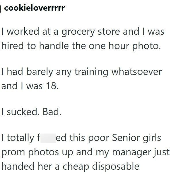 cookieloverrrrr I worked at a grocery store and I was hired to handle the one hour photo. I had barely any training whatsoever and I was 18. I sucked. Bad. I totally fed this poor Senior girls prom photos up and my manager just handed her a cheap disposable
