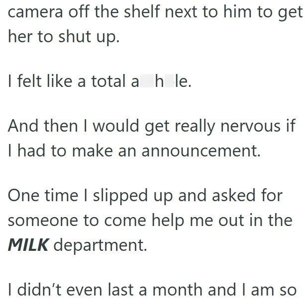 camera off the shelf next to him to get her to shut up. I felt like a total a hole. And then I would get really nervous if I had to make an announcement. One time I slipped up and asked for someone to come help me out in the MILK department. I didn't even last a month and I am so