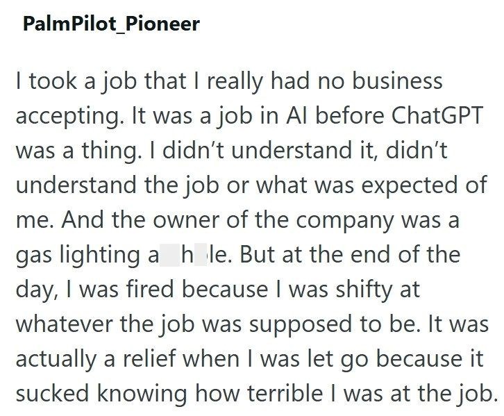 Palm Pilot Pioneer I took a job that I really had no business accepting. It was a job in Al before ChatGPT was a thing. I didn't understand it, didn't understand the job or what was expected of me. And the owner of the company was a gas lighting a hole. But at the end of the day, I was fired because I was shifty at whatever the job was supposed to be. It was actually a relief when I was let go because it sucked knowing how terrible I was at the job.