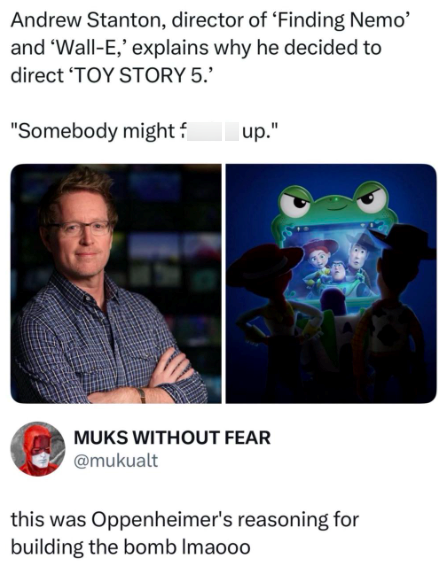 Andrew Stanton, director of 'Finding Nemo' and 'Wall-E,' explains why he decided to direct 'TOY STORY 5.' "Somebody might f up." MUKS WITHOUT FEAR @mukualt this was Oppenheimer's reasoning for building the bomb Imaooo