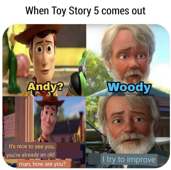 When Toy Story 5 comes out Andy? Woody It's nice to see you, you're already an old I try to improve man, how are you?