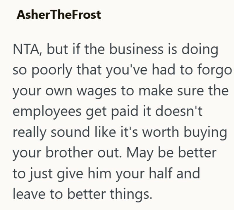 AsherTheFrost NTA, but if the business is doing so poorly that you've had to forgo your own wages to make sure the employees get paid it doesn't really sound like it's worth buying your brother out. May be better to just give him your half and leave to better things.