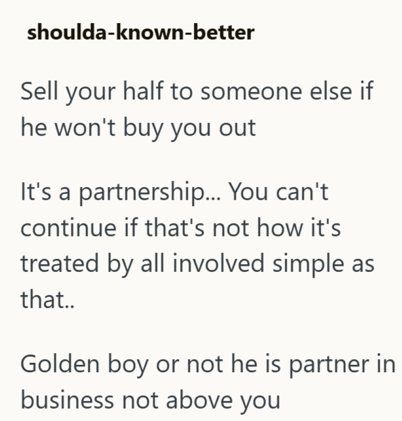 shoulda-known-better Sell your half to someone else if he won't buy you out It's a partnership... You can't continue if that's not how it's treated by all involved simple as that.. Golden boy or not he is partner in business not above you