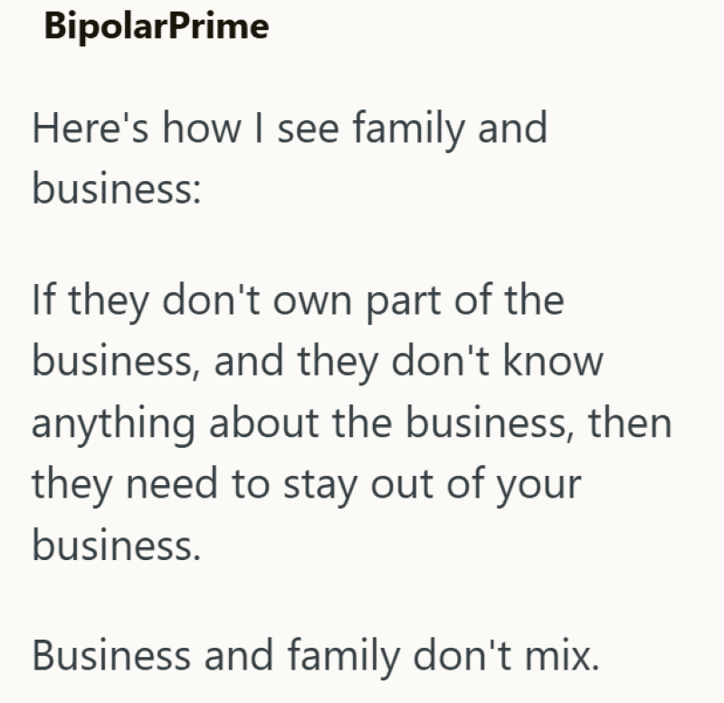 BipolarPrime Here's how I see family and business: If they don't own part of the business, and they don't know anything about the business, then they need to stay out of your business. Business and family don't mix.