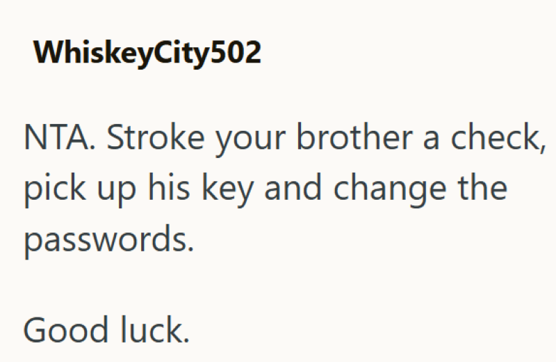 WhiskeyCity502 NTA. Stroke your brother a check, pick up his key and change the passwords. Good luck.