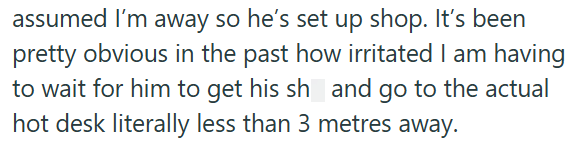 assumed I'm away so he's set up shop. It's been pretty obvious in the past how irritated I am having to wait for him to get his sh and go to the actual hot desk literally less than 3 metres away.