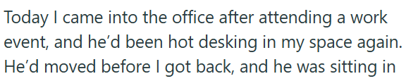 Today I came into the office after attending a work event, and he'd been hot desking in my space again. He'd moved before I got back, and he was sitting in