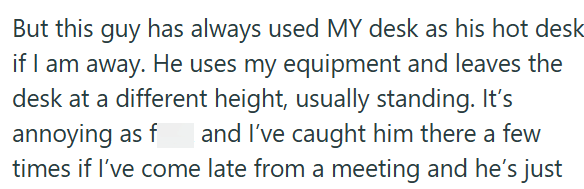 But this guy has always used MY desk as his hot desk if I am away. He uses my equipment and leaves the desk at a different height, usually standing. It's annoying as f and I've caught him there a few times if I've come late from a meeting and he's just