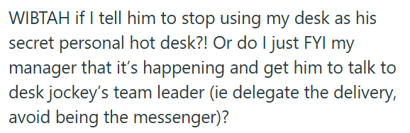 WIBTAH if I tell him to stop using my desk as his secret personal hot desk?! Or do I just FYI my manager that it's happening and get him to talk to desk jockey's team leader (ie delegate the delivery, avoid being the messenger)?