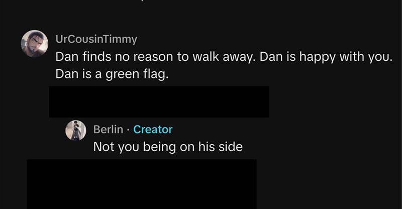 UrCousinTimmy Dan finds no reason to walk away. Dan is happy with you. Dan is a green flag. Berlin. ⚫ Creator Not you being on his side