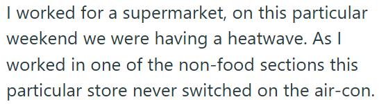 I worked for a supermarket, on this particular weekend we were having a heatwave. As I worked in one of the non-food sections this particular store never switched on the air-con.