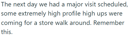 The next day we had a major visit scheduled, some extremely high profile high ups were coming for a store walk around. Remember this.