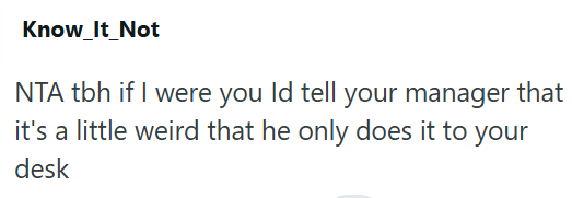 Know_It_Not NTA tbh if I were you Id tell your manager that it's a little weird that he only does it to your desk