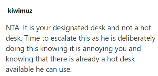 kiwimuz NTA. It is your designated desk and not a hot desk. Time to escalate this as he is deliberately doing this knowing it is annoying you and knowing that there is already a hot desk available he can use.