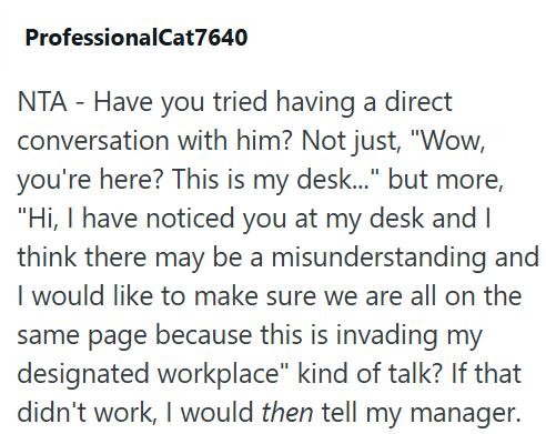ProfessionalCat7640 NTA - Have you tried having a direct conversation with him? Not just, "Wow, you're here? This is my desk..." but more, "Hi, I have noticed you at my desk and I think there may be a misunderstanding and I would like to make sure we are all on the same page because this is invading my designated workplace" kind of talk? If that didn't work, I would then tell my manager.