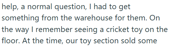 help, a normal question, I had to get something from the warehouse for them. On the way I remember seeing a cricket toy on the floor. At the time, our toy section sold some