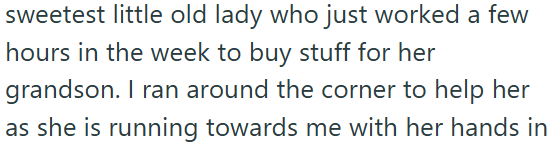 sweetest little old lady who just worked a few hours in the week to buy stuff for her grandson. I ran around the corner to help her as she is running towards me with her hands in