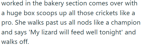 worked in the bakery section comes over with a huge box scoops up all those crickets like a pro. She walks past us all nods like a champion and says 'My lizard will feed well tonight' and walks off.