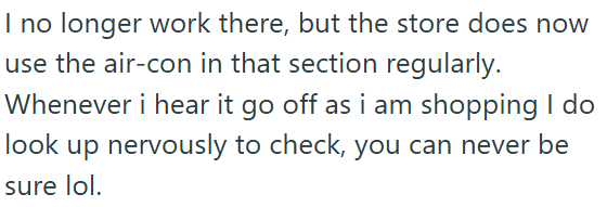 I no longer work there, but the store does now use the air-con in that section regularly. Whenever i hear it go off as i am shopping I do look up nervously to check, you can never be sure lol.