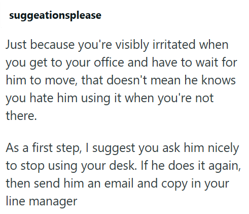 suggeationsplease Just because you're visibly irritated when you get to your office and have to wait for him to move, that doesn't mean he knows you hate him using it when you're not there. As a first step, I suggest you ask him nicely to stop using your desk. If he does it again, then send him an email and copy in your line manager