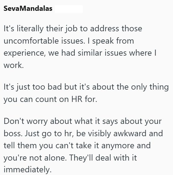 Seva Mandalas It's literally their job to address those uncomfortable issues. I speak from experience, we had similar issues where I work. It's just too bad but it's about the only thing you can count on HR for. Don't worry about what it says about your boss. Just go to hr, be visibly awkward and tell them you can't take it anymore and you're not alone. They'll deal with it immediately.