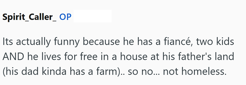 Spirit_Caller OP Its actually funny because he has a fiancé, two kids AND he lives for free in a house at his father's land (his dad kinda has a farm).. so no... not homeless.