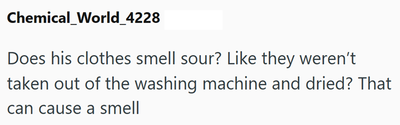 Chemical_World_4228 Does his clothes smell sour? Like they weren't taken out of the washing machine and dried? That can cause a smell