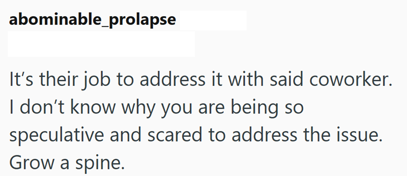 abominable_prolapse It's their job to address it with said coworker. I don't know why you are being so speculative and scared to address the issue. Grow a spine.