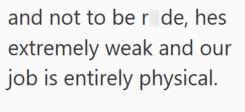 and not to be r de, hes extremely weak and our job is entirely physical.