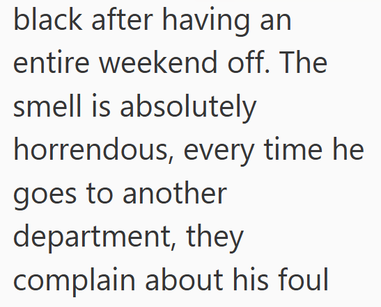 black after having an entire weekend off. The smell is absolutely horrendous, every time he goes to another department, they complain about his foul