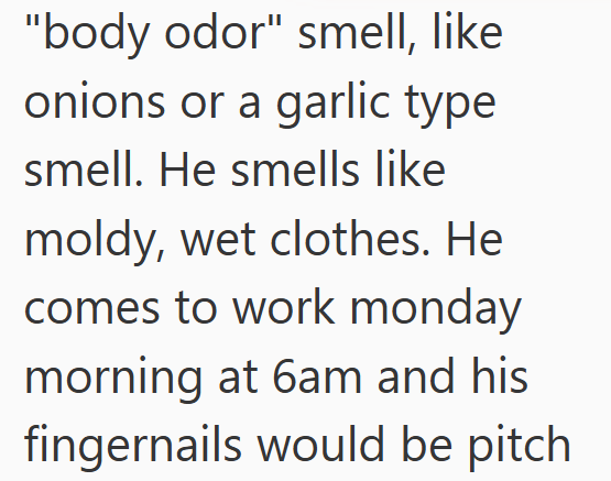 "body odor" smell, like onions or a garlic type smell. He smells like moldy, wet clothes. He comes to work monday morning at 6am and his fingernails would be pitch