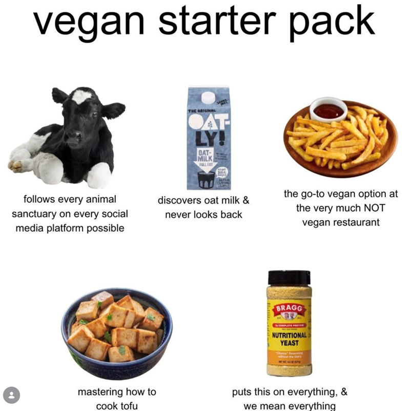 vegan starter pack THE ORIGINAL AT LY! DAT- MILK FULL FAT DILA follows every animal sanctuary on every social media platform possible never looks back discovers oat milk & the go-to vegan option at the very much NOT vegan restaurant BRAGG COMPLETE PROTE NUTRITIONAL YEAST Cheesy Seasoning without the Dairy MET WE 45 02 (27 mastering how to cook tofu puts this on everything, & we mean everything