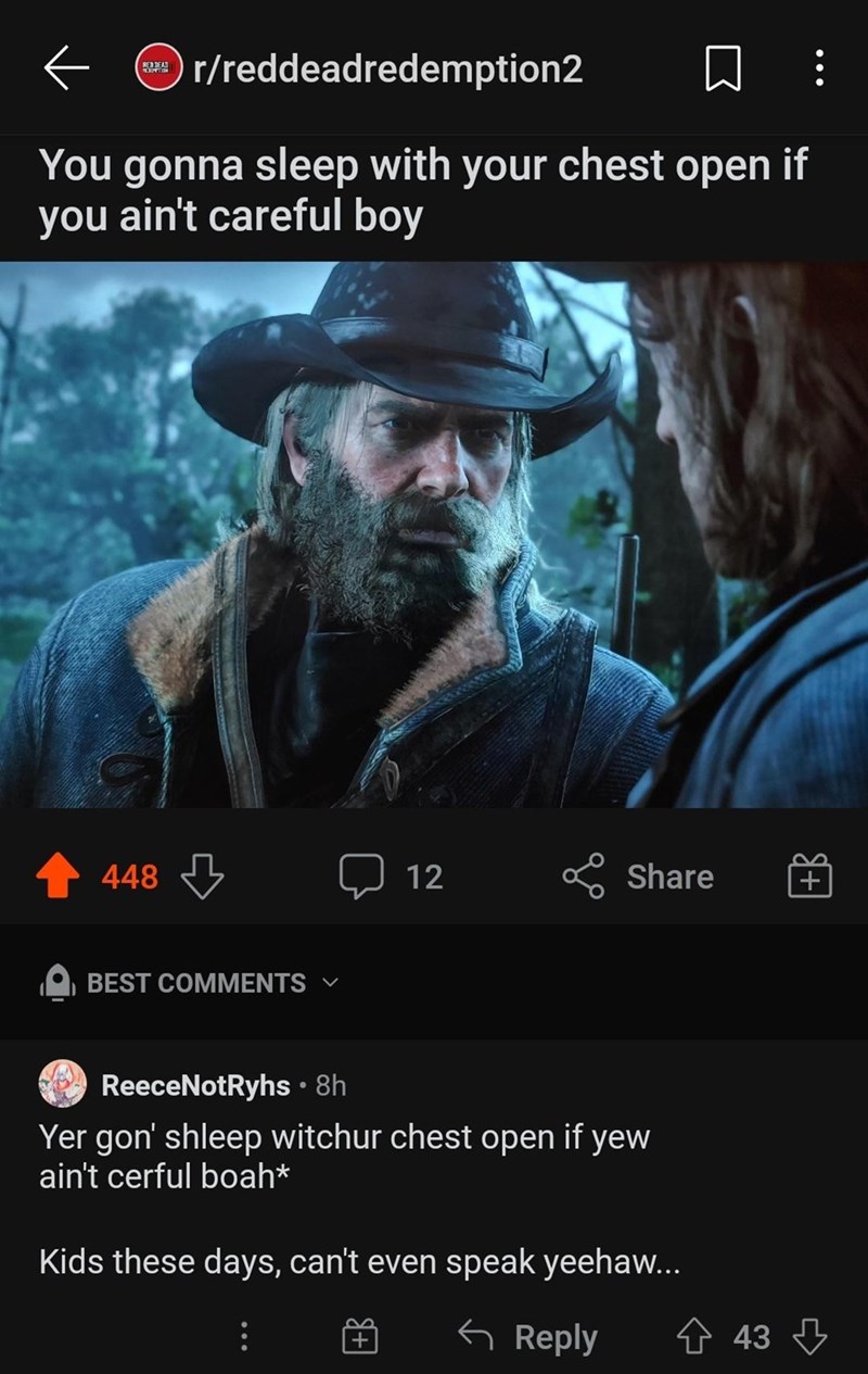 ← r/reddeadredemption2 ☐ B You gonna sleep with your chest open if you ain't careful boy 448 BEST COMMENTS V 12 Share ReeceNotRyhs • 8h Yer gon' shleep witchur chest open if yew ain't cerful boah* Kids these days, can't even speak yeehaw... ← Reply 43