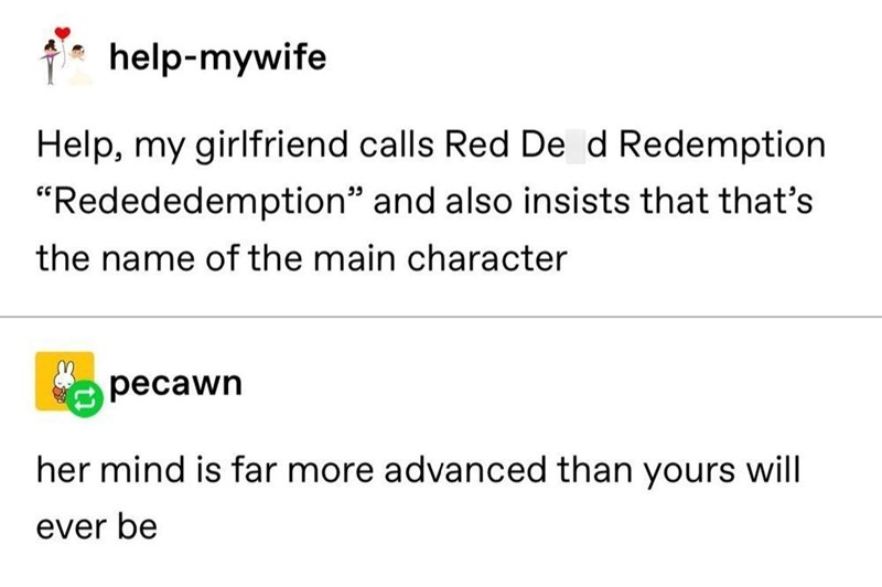 help-mywife Help, my girlfriend calls Red Dead Redemption "Redededemption" and also insists that that's the name of the main character pecawn her mind is far more advanced than yours will ever be