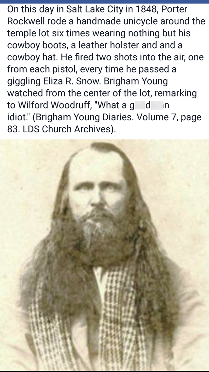 On this day in Salt Lake City in 1848, Porter Rockwell rode a handmade unicycle around the temple lot six times wearing nothing but his cowboy boots, a leather holster and and a cowboy hat. He fired two shots into the air, one from each pistol, every time he passed a giggling Eliza R. Snow. Brigham Young watched from the center of the lot, remarking. to Wilford Woodruff, "What ag d n idiot." (Brigham Young Diaries. Volume 7, page 83. LDS Church Archives).