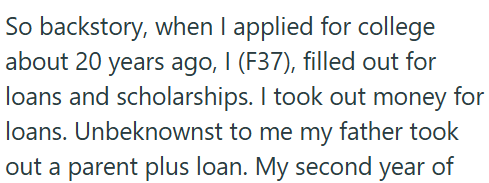 So backstory, when I applied for college about 20 years ago, I (F37), filled out for loans and scholarships. I took out money for loans. Unbeknownst to me my father took out a parent plus loan. My second year of