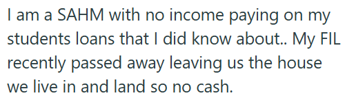 I am a SAHM with no income paying on my students loans that I did know about.. My FIL recently passed away leaving us the house we live in and land so no cash.