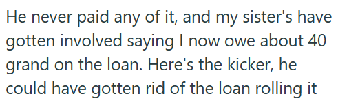 He never paid any of it, and my sister's have gotten involved saying I now owe about 40 grand on the loan. Here's the kicker, he could have gotten rid of the loan rolling it