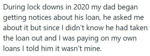 During lock downs in 2020 my dad began getting notices about his loan, he asked me about it but since I didn't know he had taken the loan out and I was paying on my own loans I told him it wasn't mine.