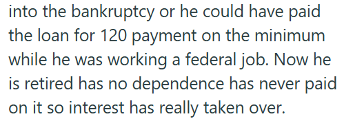 into the bankruptcy or he could have paid the loan for 120 payment on the minimum while he was working a federal job. Now he is retired has no dependence has never paid on it so interest has really taken over.