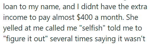 loan to my name, and I didnt have the extra income to pay almost $400 a month. She yelled at me called me "selfish" told me to "figure it out" several times saying it wasn't