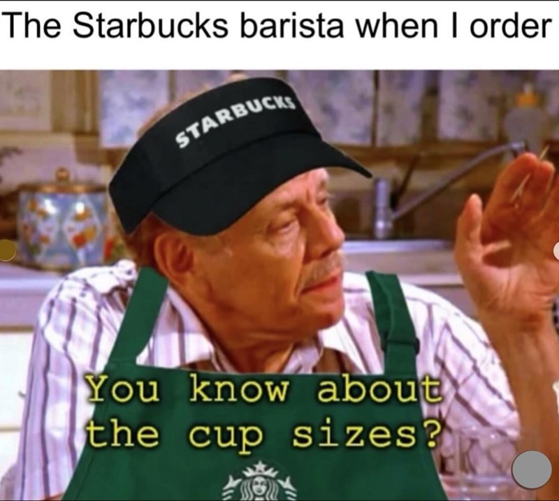 The Starbucks barista when I order STARBUCKS You know about the cup sizes?