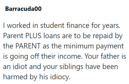 Barracuda00 I worked in student finance for years. Parent PLUS loans are to be repaid by the PARENT as the minimum payment is going off their income. Your father is an idiot and your siblings have been harmed by his idiocy.