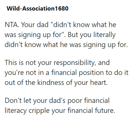 Wild-Association 1680 NTA. Your dad "didn't know what he was signing up for". But you literally didn't know what he was signing up for. This is not your responsibility, and you're not in a financial position to do it out of the kindness of your heart. Don't let your dad's poor financial literacy cripple your financial future.