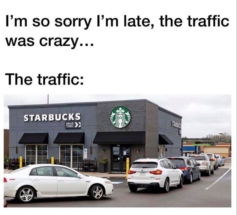 I'm so sorry I'm late, the traffic was crazy... The traffic: STARBUCKS DRIVE THRU STARBUCKS