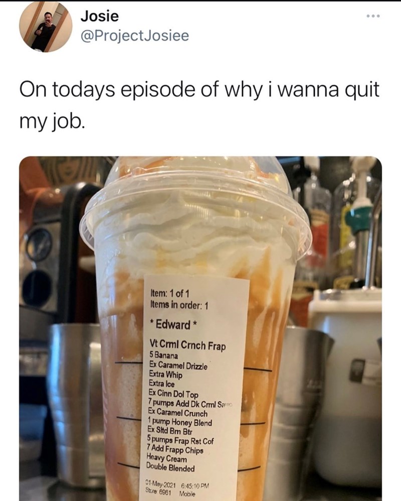 Josie @ProjectJosiee On todays episode of why i wanna quit my job. Item: 1 of 1 Items in order: 1 * Edward * Vt Crml Crnch Frap 5 Banana Ex Caramel Drizzle Extra Whip Extra Ice Ex Cinn Dol Top 7 pumps Add Dk Crml Sauc Ex Caramel Crunch 1 pump Honey Blend Ex Sltd Bm Btr 5 pumps Frap Rst Cof 7 Add Frapp Chips Heavy Cream Double Blended 01-May-2021 6:45:10 PM Store 6961 Mobile