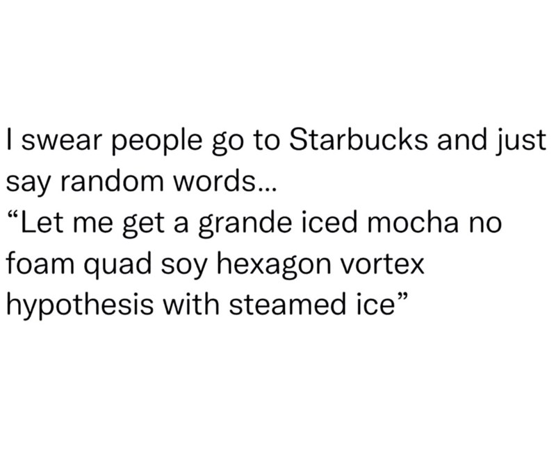 I swear people go to Starbucks and just say random words... "Let me get a grande iced mocha no foam quad soy hexagon vortex hypothesis with steamed ice"