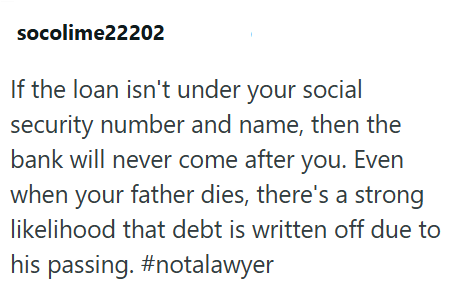 socolime22202 If the loan isn't under your social security number and name, then the bank will never come after you. Even when your father dies, there's a strong likelihood that debt is written off due to his passing. #notalawyer